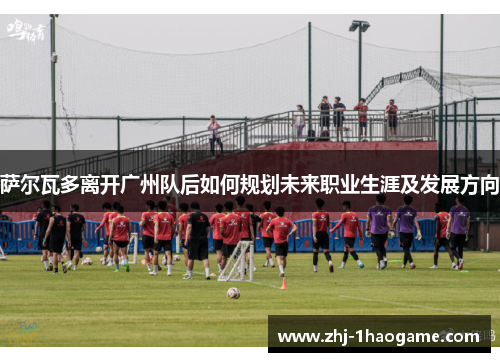 萨尔瓦多离开广州队后如何规划未来职业生涯及发展方向